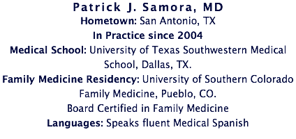 Patrick J. Samora, MD
Hometown: San Antonio, TX
In Practice since 2004
Medical School: University of Texas Southwestern Medical School, Dallas, TX. Family Medicine Residency: University of Southern Colorado Family Medicine, Pueblo, CO. Board Certified in Family Medicine
Languages: Speaks fluent Medical Spanish